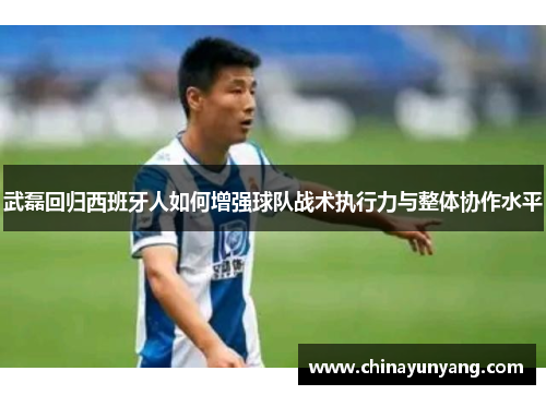 武磊回归西班牙人如何增强球队战术执行力与整体协作水平 武磊回归西班牙人如何增强球队战术执行力与整体协作水平