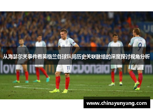 从海瑟尔关事件看英格兰各球队间历史关联脉络的深度探讨视角分析