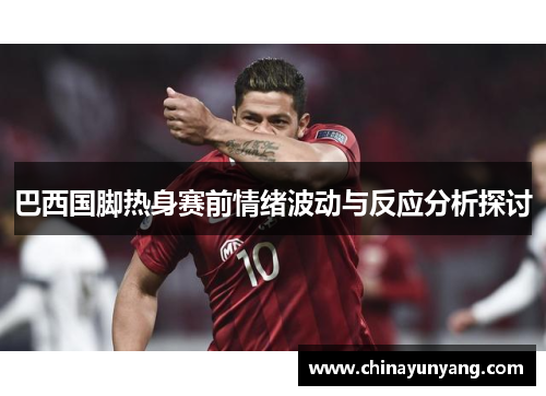 巴西国脚热身赛前情绪波动与反应分析探讨 巴西国脚热身赛前情绪波动与反应分析探讨