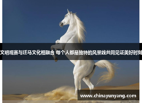 文明观赛与迁马文化相融合 每个人都是独特的风景线共同见证美好时刻